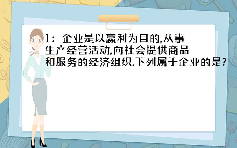 1：企业是以赢利为目的,从事生产经营活动,向社会提供商品和服务的经济组织.下列属于企业的是?