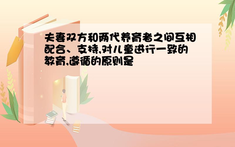 夫妻双方和两代养育者之间互相配合、支持,对儿童进行一致的教育,遵循的原则是