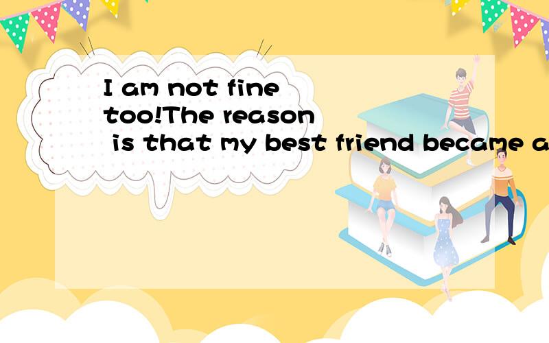 I am not fine too!The reason is that my best friend became a