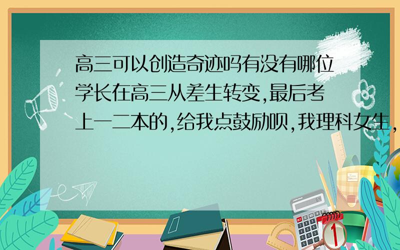 高三可以创造奇迹吗有没有哪位学长在高三从差生转变,最后考上一二本的,给我点鼓励呗,我理科女生,具体是怎样学的啊我是住校生