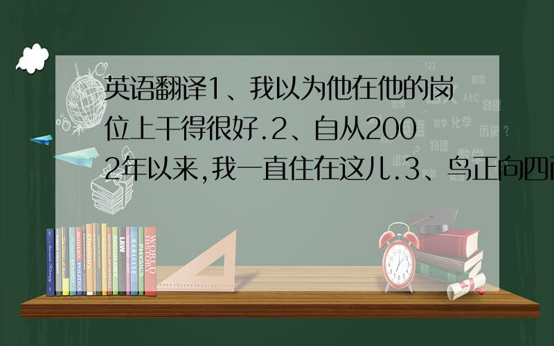 英语翻译1、我以为他在他的岗位上干得很好.2、自从2002年以来,我一直住在这儿.3、鸟正向四面八方飞去.4、所有的位子