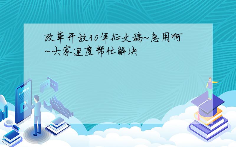 改革开放30年征文稿~急用啊~大家速度帮忙解决