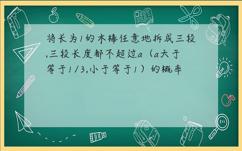 将长为1的木棒任意地拆成三段,三段长度都不超过a（a大于等于1/3,小于等于1）的概率