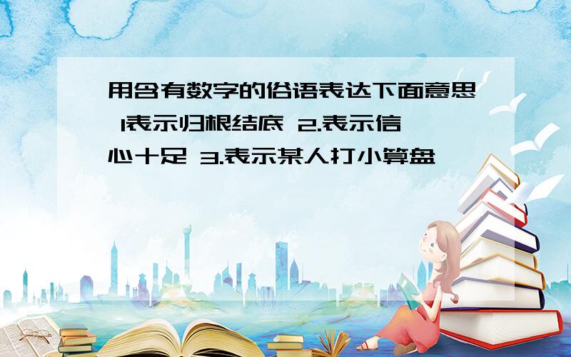 用含有数字的俗语表达下面意思 1表示归根结底 2.表示信心十足 3.表示某人打小算盘