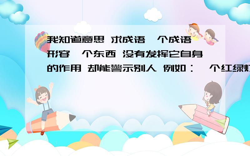 我知道意思 求成语一个成语 形容一个东西 没有发挥它自身的作用 却能警示别人 例如：一个红绿灯 上面的摄像头 线当啷着