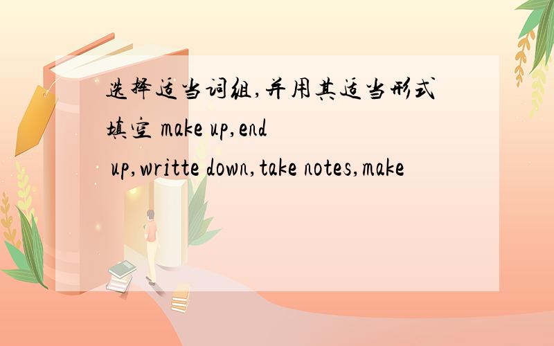 选择适当词组,并用其适当形式填空 make up,end up,writte down,take notes,make