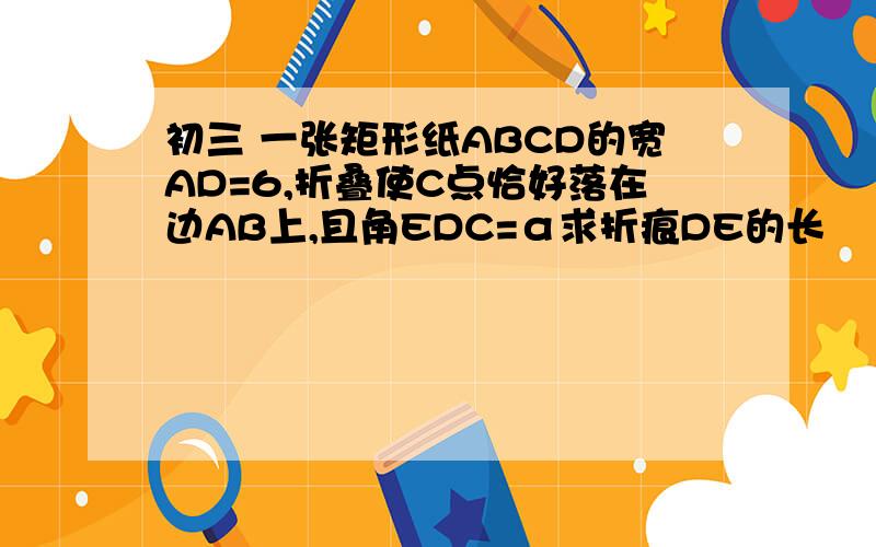 初三 一张矩形纸ABCD的宽AD=6,折叠使C点恰好落在边AB上,且角EDC=α求折痕DE的长