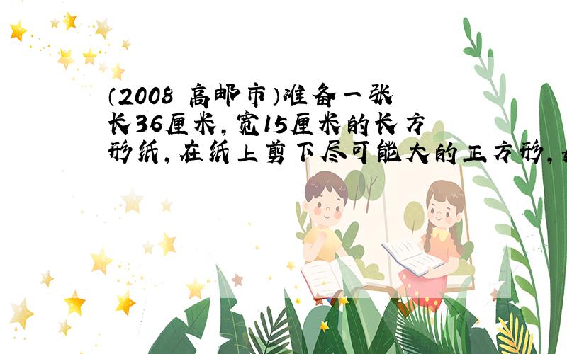 （2008•高邮市）准备一张长36厘米，宽15厘米的长方形纸，在纸上剪下尽可能大的正方形，如果剩下的部分不是正方形，那么