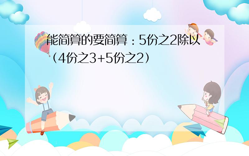 能简算的要简算：5份之2除以（4份之3+5份之2）