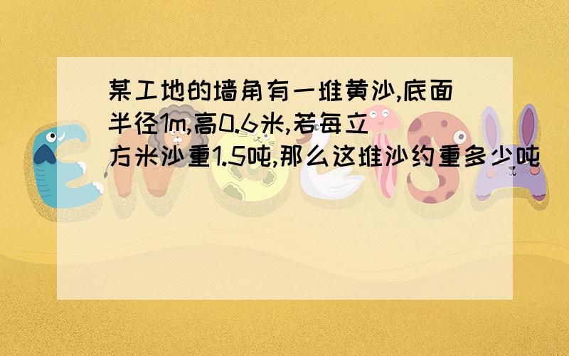 某工地的墙角有一堆黄沙,底面半径1m,高0.6米,若每立方米沙重1.5吨,那么这堆沙约重多少吨