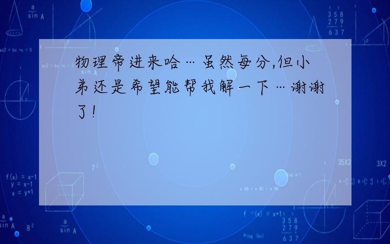 物理帝进来哈…虽然每分,但小弟还是希望能帮我解一下…谢谢了!