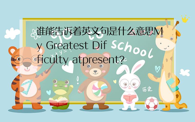 谁能告诉着英文句是什么意思My Greatest Difficulty atpresent?