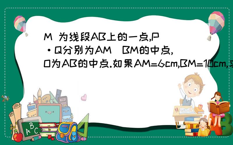 M 为线段AB上的一点,P ·Q分别为AM`BM的中点,O为AB的中点.如果AM=6cm,BM=10cm,求PQ`OM的