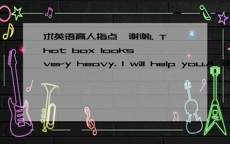 求英语高人指点,谢谢1. That box looks very heavy. I will help you.A. 错