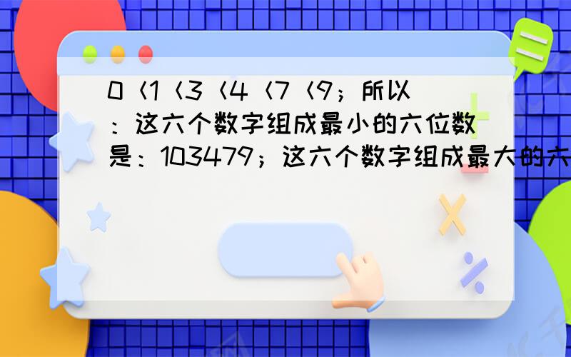 0＜1＜3＜4＜7＜9；所以：这六个数字组成最小的六位数是：103479；这六个数字组成最大的六位数是