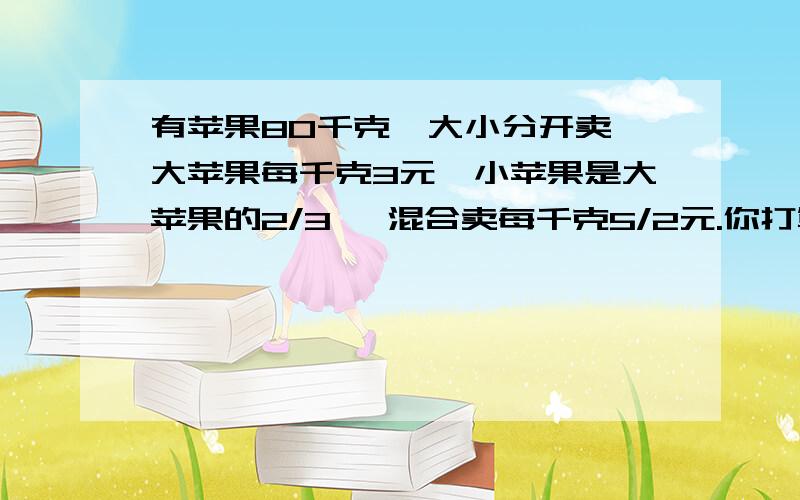 有苹果80千克,大小分开卖,大苹果每千克3元,小苹果是大苹果的2/3 ,混合卖每千克5/2元.你打算怎样卖?