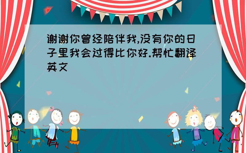 谢谢你曾经陪伴我,没有你的日子里我会过得比你好.帮忙翻译英文