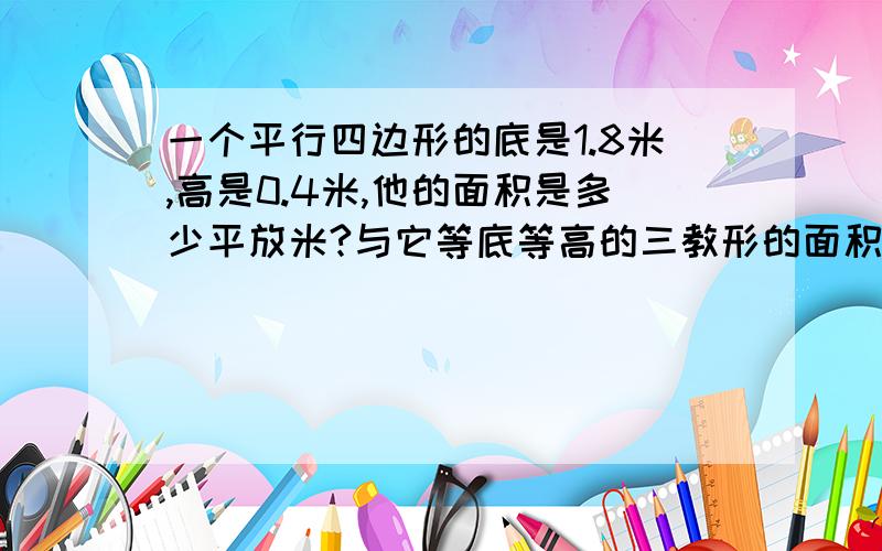 一个平行四边形的底是1.8米,高是0.4米,他的面积是多少平放米?与它等底等高的三教形的面积是多少平方米