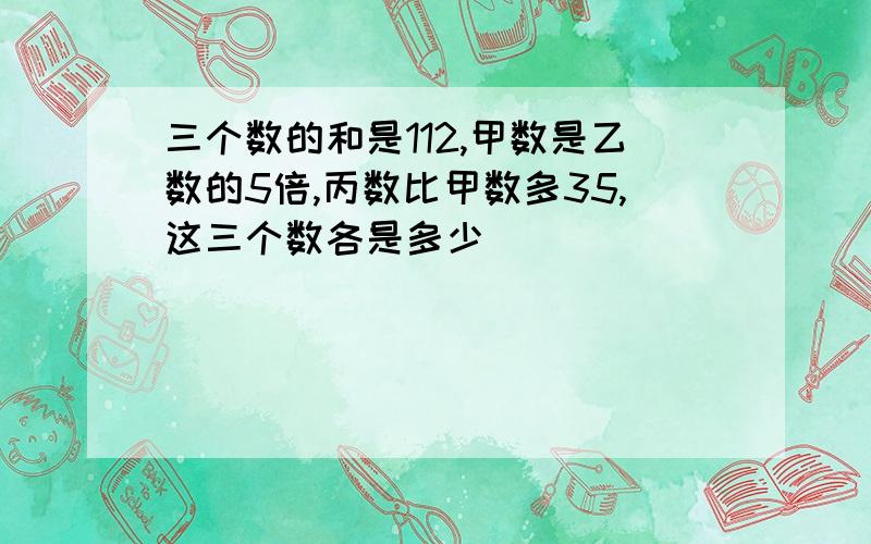 三个数的和是112,甲数是乙数的5倍,丙数比甲数多35,这三个数各是多少