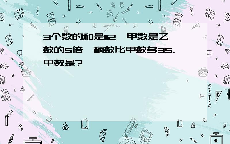 3个数的和是112,甲数是乙数的5倍,柄数比甲数多35.甲数是?