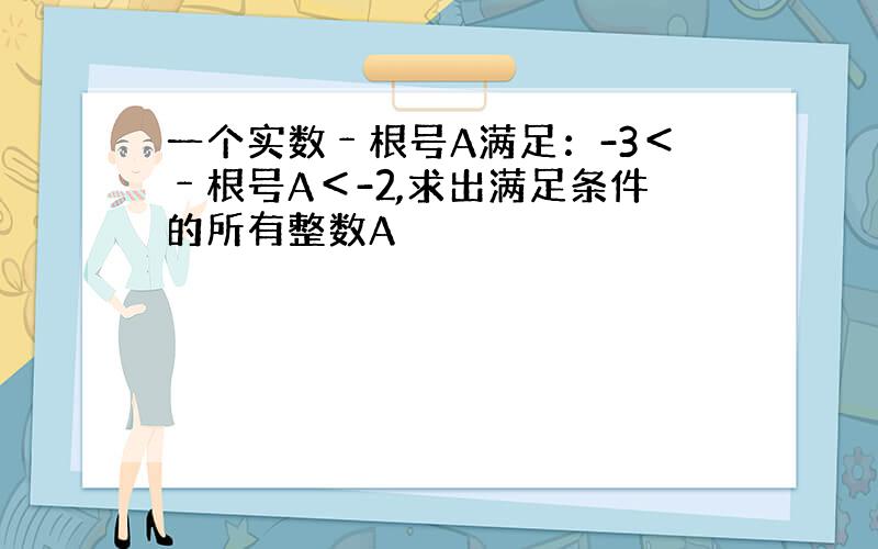 一个实数﹣根号A满足：-3＜﹣根号A＜-2,求出满足条件的所有整数A