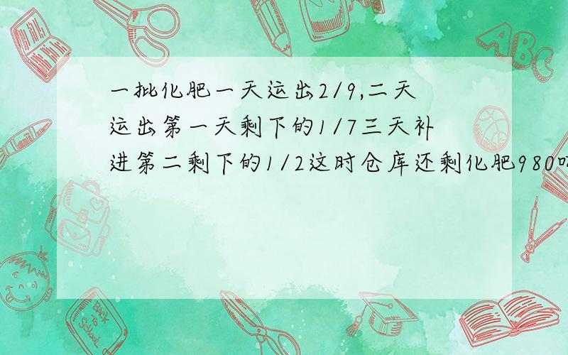 一批化肥一天运出2/9,二天运出第一天剩下的1/7三天补进第二剩下的1/2这时仓库还剩化肥980吨原有化肥?