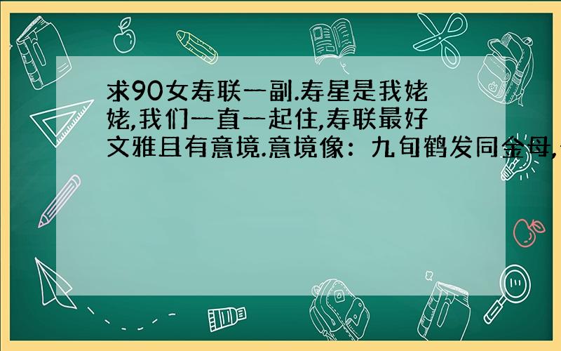 求90女寿联一副.寿星是我姥姥,我们一直一起住,寿联最好文雅且有意境.意境像：九旬鹤发同金母,七秋斑衣学老莱.格式像：子