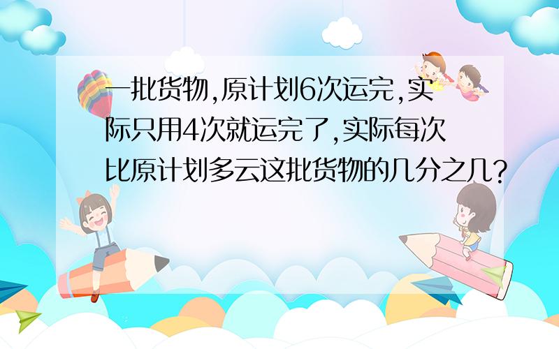 一批货物,原计划6次运完,实际只用4次就运完了,实际每次比原计划多云这批货物的几分之几?