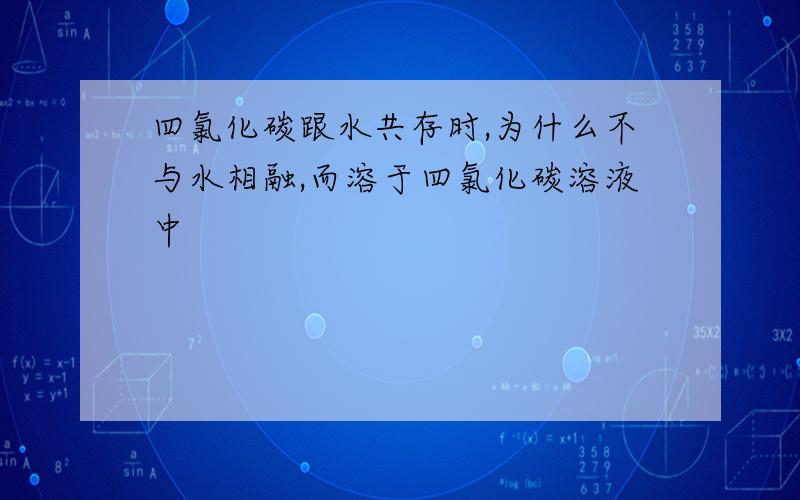 四氯化碳跟水共存时,为什么不与水相融,而溶于四氯化碳溶液中