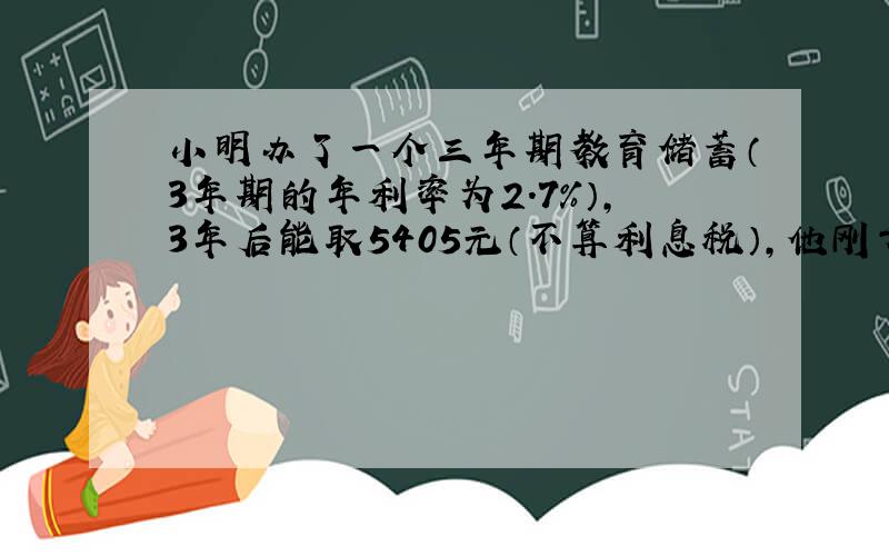 小明办了一个三年期教育储蓄（3年期的年利率为2.7%）,3年后能取5405元（不算利息税）,他刚开始存入了多少?