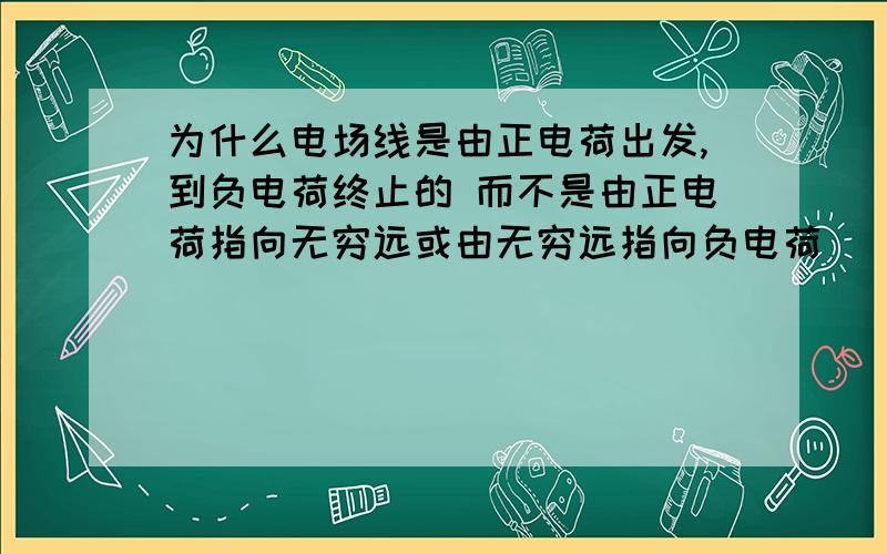 为什么电场线是由正电荷出发,到负电荷终止的 而不是由正电荷指向无穷远或由无穷远指向负电荷