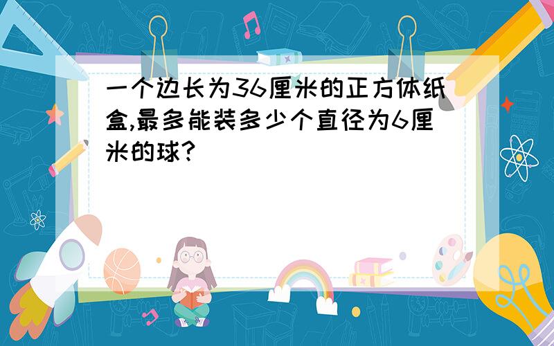 一个边长为36厘米的正方体纸盒,最多能装多少个直径为6厘米的球?