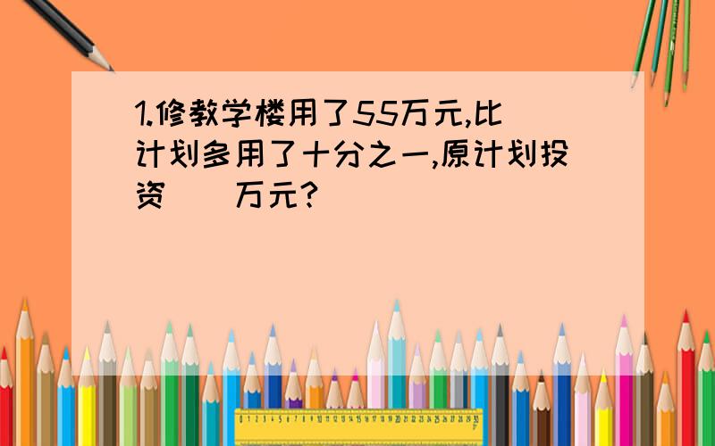 1.修教学楼用了55万元,比计划多用了十分之一,原计划投资（）万元?