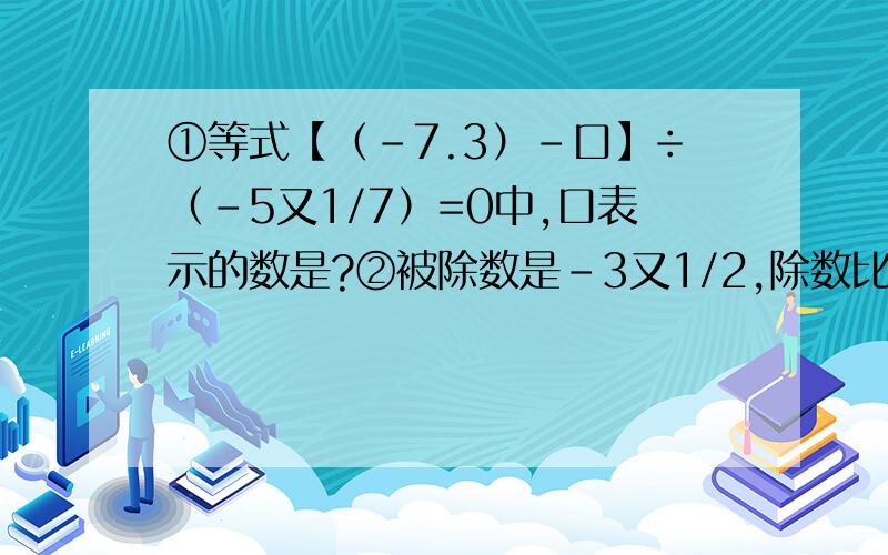 ①等式【（-7.3）-口】÷（-5又1/7）=0中,口表示的数是?②被除数是-3又1/2,除数比被除数小1又1/2,则商