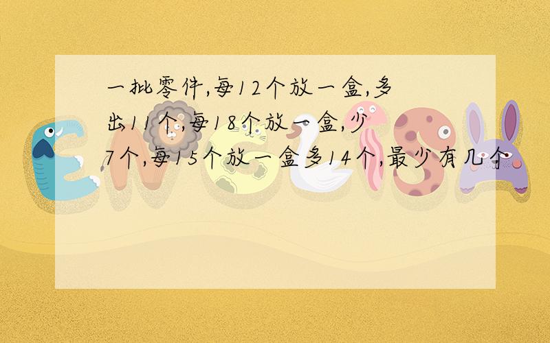 一批零件,每12个放一盒,多出11个,每18个放一盒,少7个,每15个放一盒多14个,最少有几个