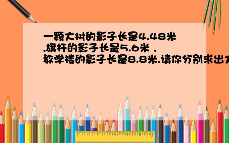 一颗大树的影子长是4.48米,旗杆的影子长是5.6米 ,教学楼的影子长是8.8米.请你分别求出大树