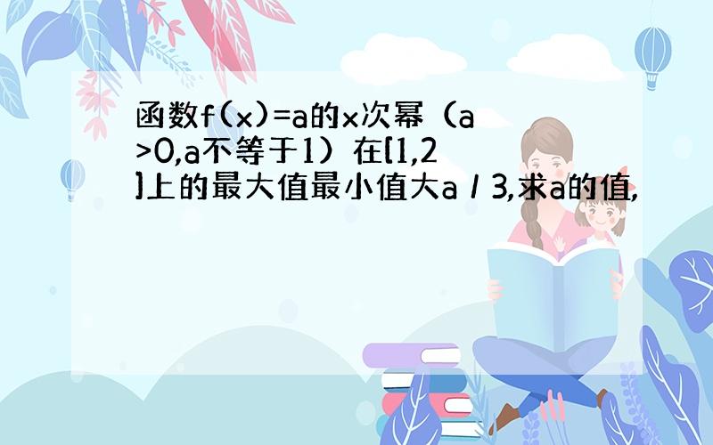 函数f(x)=a的x次幂（a>0,a不等于1）在[1,2]上的最大值最小值大a／3,求a的值,