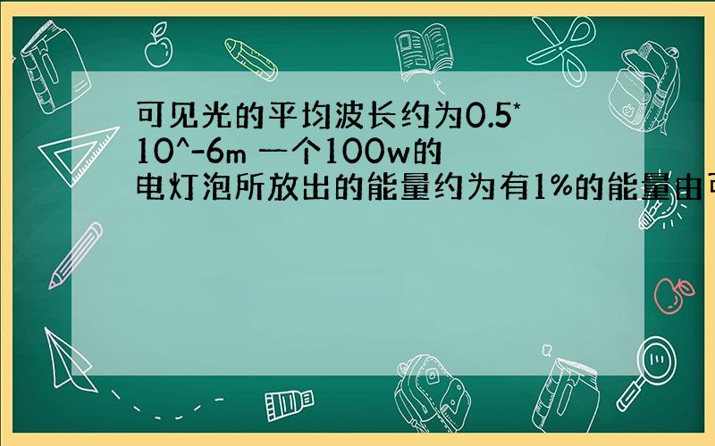 可见光的平均波长约为0.5*10^-6m 一个100w的电灯泡所放出的能量约为有1%的能量由可见光携带 (1) 请估计1