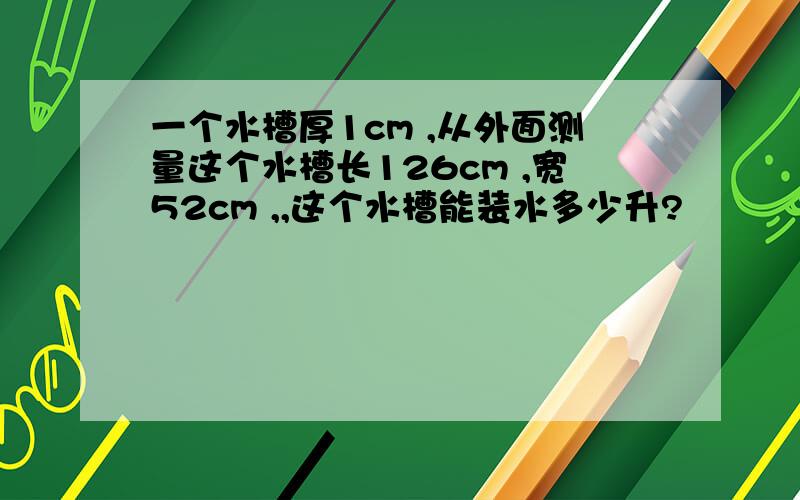 一个水槽厚1cm ,从外面测量这个水槽长126cm ,宽52cm ,,这个水槽能装水多少升?