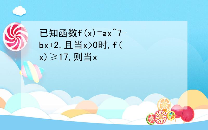 已知函数f(x)=ax^7-bx+2,且当x>0时,f(x)≥17,则当x