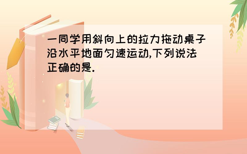 一同学用斜向上的拉力拖动桌子沿水平地面匀速运动,下列说法正确的是.