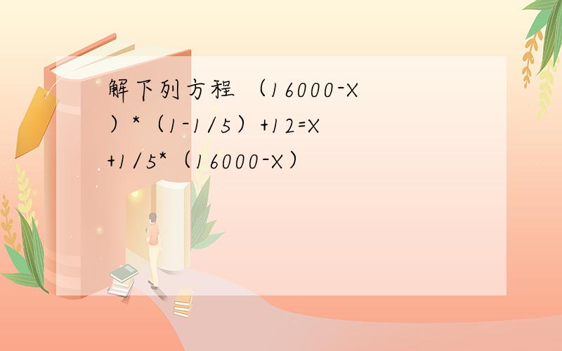 解下列方程 （16000-X）*（1-1/5）+12=X+1/5*（16000-X）