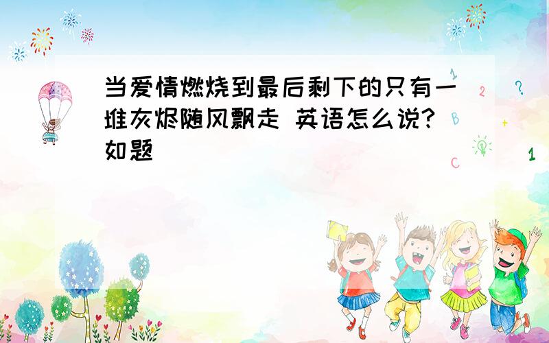 当爱情燃烧到最后剩下的只有一堆灰烬随风飘走 英语怎么说?如题