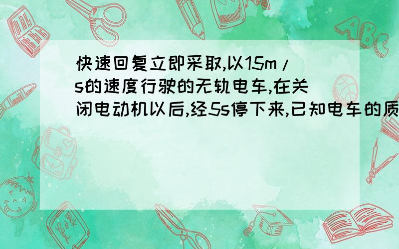 快速回复立即采取,以15m/s的速度行驶的无轨电车,在关闭电动机以后,经5s停下来,已知电车的质量是1.0*10^4kg