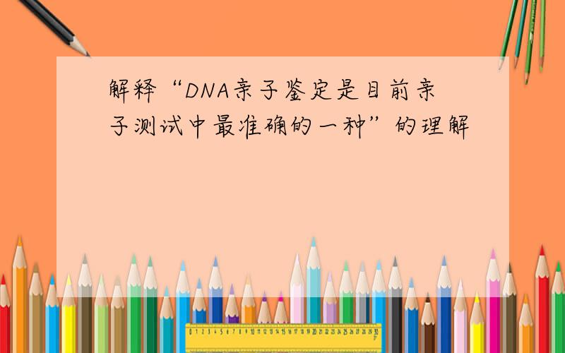 解释“DNA亲子鉴定是目前亲子测试中最准确的一种”的理解