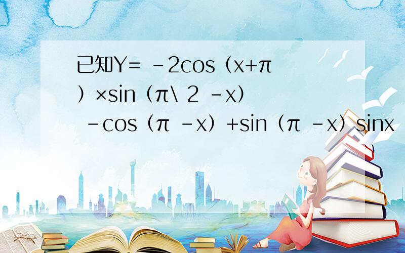 已知Y= -2cos（x+π）×sin（π\ 2 -x） -cos（π -x）+sin（π -x）sinx