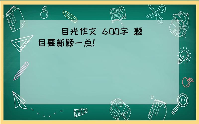 （ ）目光作文 600字 题目要新颖一点!