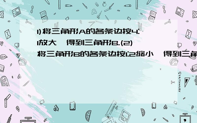 1)将三角形A的各条边按4:1放大,得到三角形B.(2)将三角形B的各条边按1:2缩小,得到三角形C.(3)画出上述