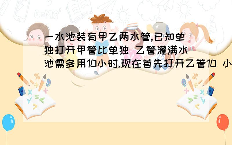 一水池装有甲乙两水管,已知单独打开甲管比单独 乙管灌满水池需多用10小时,现在首先打开乙管10 小时后