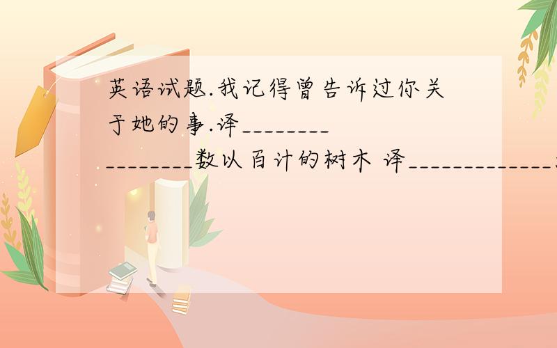 英语试题.我记得曾告诉过你关于她的事.译________________数以百计的树木 译_____________大大